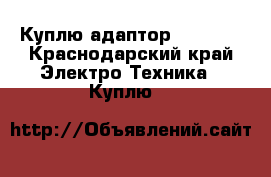 Куплю адаптор samsung - Краснодарский край Электро-Техника » Куплю   